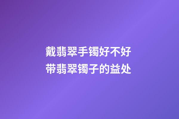 戴翡翠手镯好不好 带翡翠镯子的益处